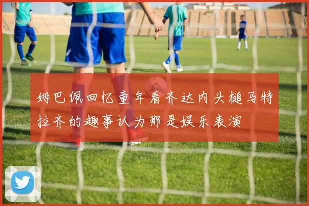 姆巴佩回忆童年看齐达内头槌马特拉齐的趣事认为那是娱乐表演