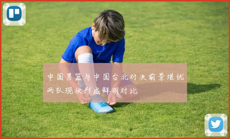 中国男篮与中国台北对决前景堪忧两队现状形成鲜明对比