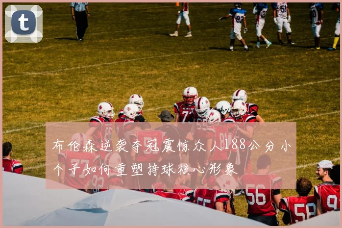 布伦森逆袭夺冠震惊众人188公分小个子如何重塑持球核心形象