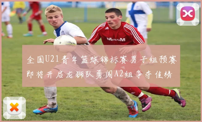 全国U21青年篮球锦标赛男子组预赛即将开启龙狮队勇闯A2组争夺佳绩