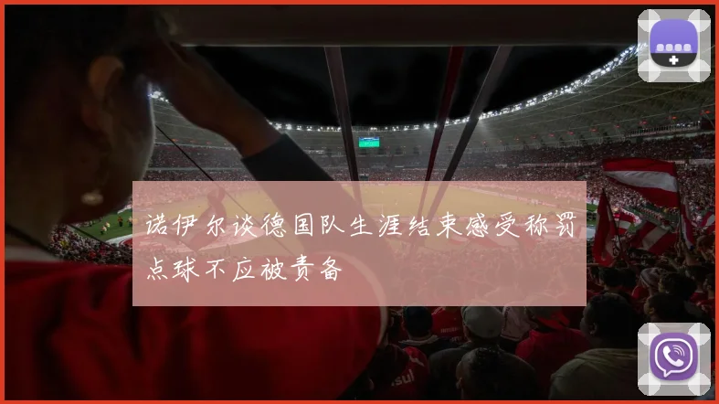 诺伊尔谈德国队生涯结束感受称罚点球不应被责备
