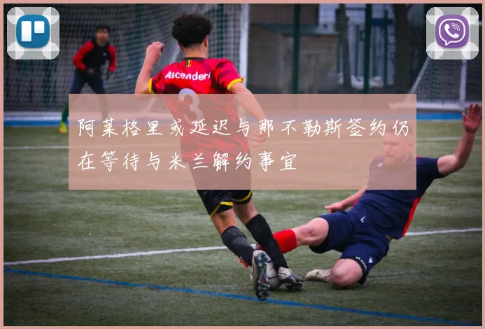 阿莱格里或延迟与那不勒斯签约仍在等待与米兰解约事宜
