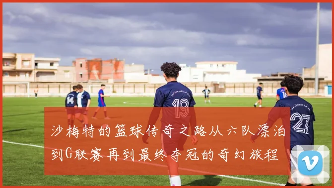 沙梅特的篮球传奇之路从六队漂泊到G联赛再到最终夺冠的奇幻旅程