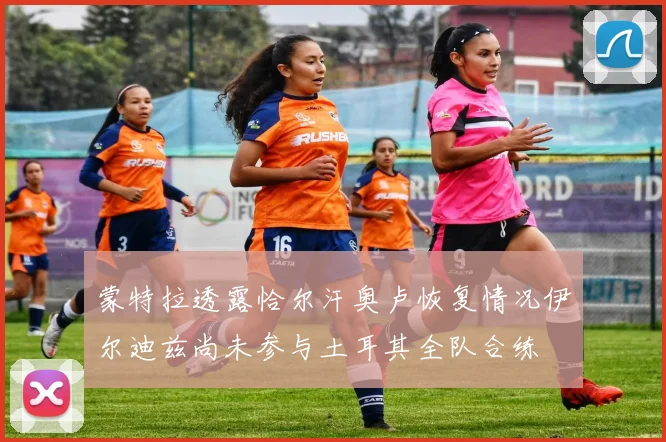 蒙特拉透露恰尔汗奥卢恢复情况伊尔迪兹尚未参与土耳其全队合练