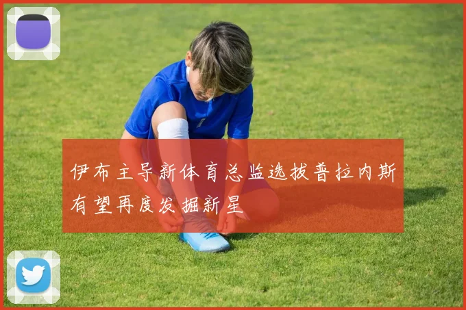 伊布主导新体育总监选拔普拉内斯有望再度发掘新星