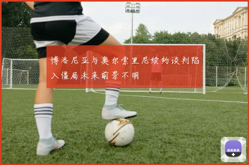 博洛尼亚与奥尔索里尼续约谈判陷入僵局未来前景不明