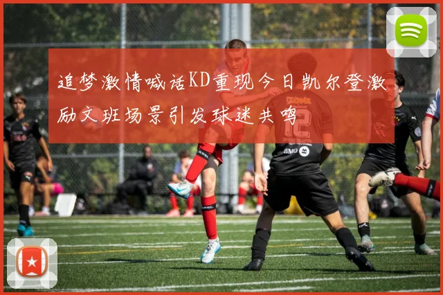 追梦激情喊话KD重现今日凯尔登激励文班场景引发球迷共鸣