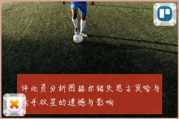 评论员分析图赫尔错失恩古莫哈与枪手双星的遗憾与影响