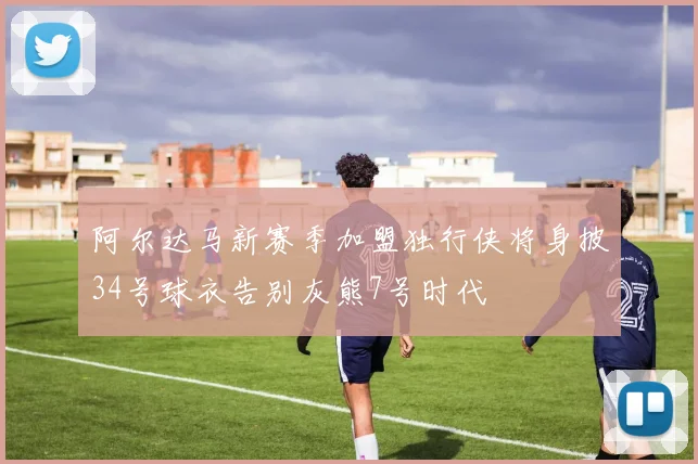 阿尔达马新赛季加盟独行侠将身披34号球衣告别灰熊7号时代