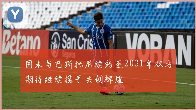 国米与巴斯托尼续约至2031年双方期待继续携手共创辉煌