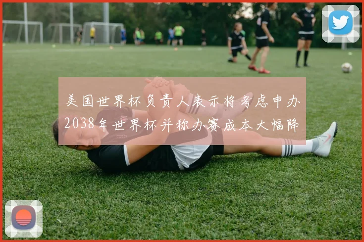 美国世界杯负责人表示将考虑申办2038年世界杯并称办赛成本大幅降低