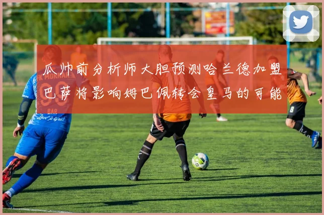 瓜帅前分析师大胆预测哈兰德加盟巴萨将影响姆巴佩转会皇马的可能性