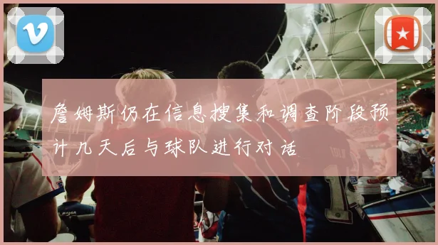 詹姆斯仍在信息搜集和调查阶段预计几天后与球队进行对话