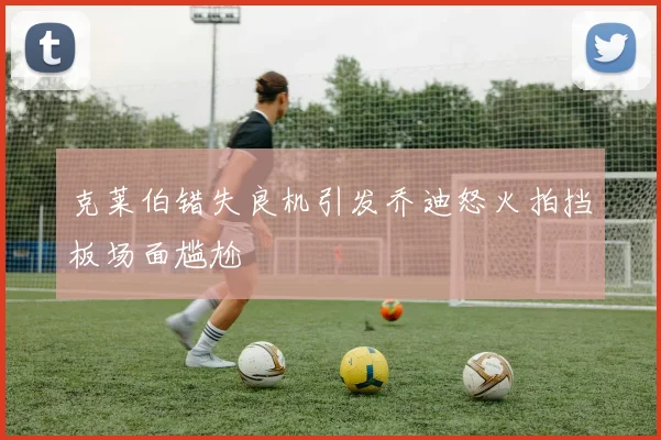 克莱伯错失良机引发乔迪怒火拍挡板场面尴尬