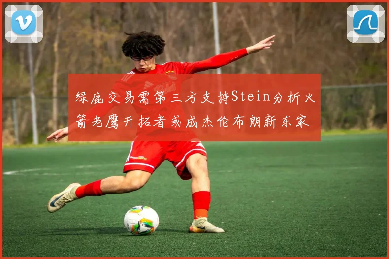 绿鹿交易需第三方支持Stein分析火箭老鹰开拓者或成杰伦布朗新东家