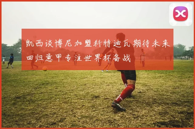 凯西谈博尼加盟科特迪瓦期待未来回归意甲专注世界杯备战