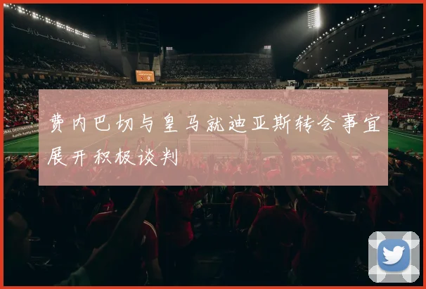 费内巴切与皇马就迪亚斯转会事宜展开积极谈判