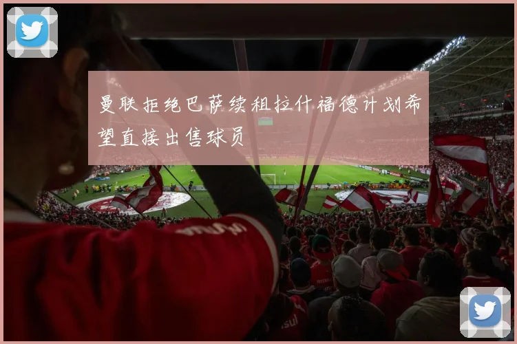 曼联拒绝巴萨续租拉什福德计划希望直接出售球员